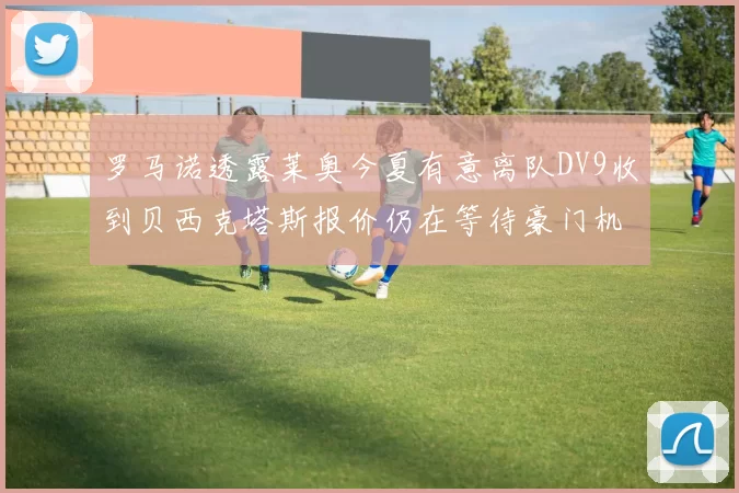 罗马诺透露莱奥今夏有意离队DV9收到贝西克塔斯报价仍在等待豪门机会