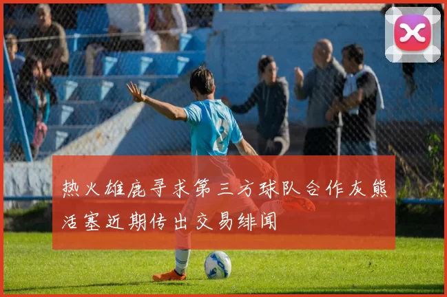 热火雄鹿寻求第三方球队合作灰熊活塞近期传出交易绯闻