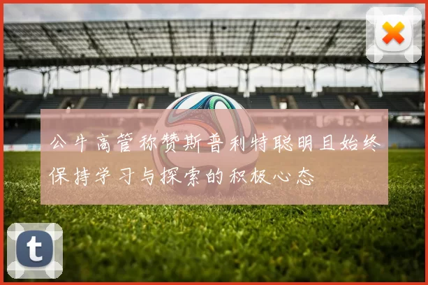 公牛高管称赞斯普利特聪明且始终保持学习与探索的积极心态