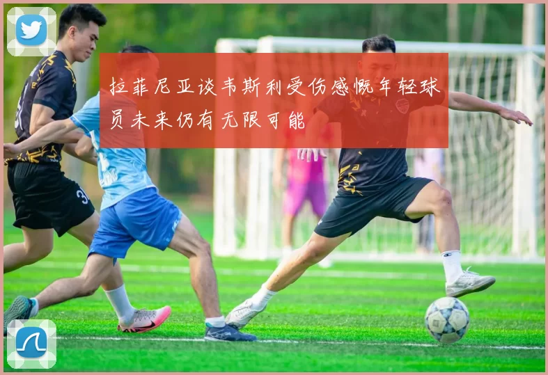 拉菲尼亚谈韦斯利受伤感慨年轻球员未来仍有无限可能