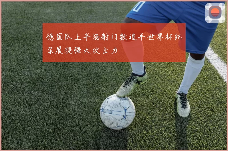 德国队上半场射门数追平世界杯纪录展现强大攻击力