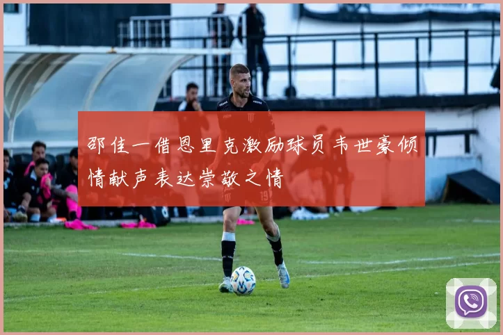 邵佳一借恩里克激励球员韦世豪倾情献声表达崇敬之情