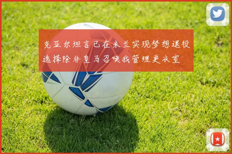 克亚尔坦言已在米兰实现梦想退役选择除非皇马召唤我管理更衣室