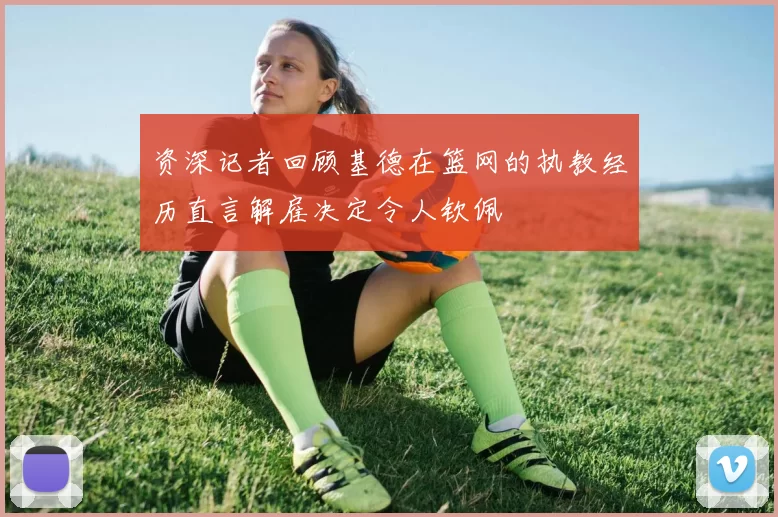 资深记者回顾基德在篮网的执教经历直言解雇决定令人钦佩