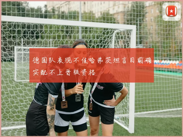 德国队表现不佳哈弗茨坦言目前确实配不上晋级资格