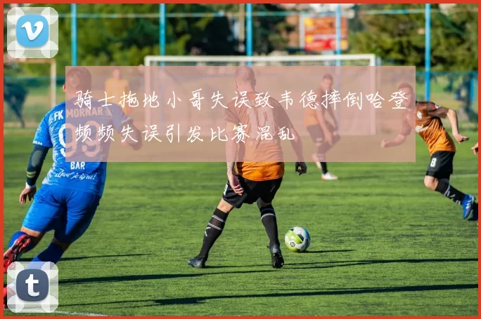 骑士拖地小哥失误致韦德摔倒哈登频频失误引发比赛混乱