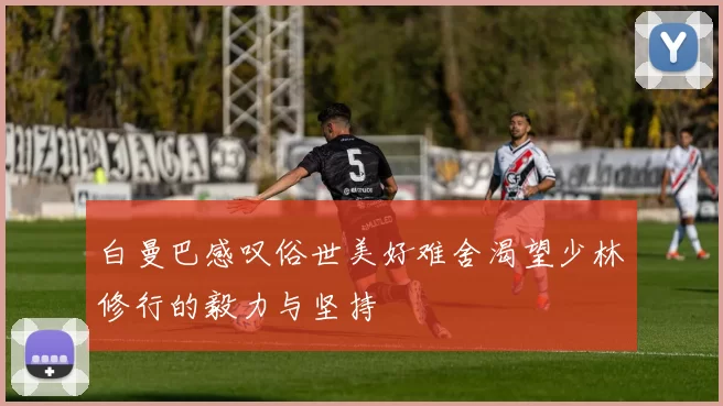 白曼巴感叹俗世美好难舍渴望少林修行的毅力与坚持