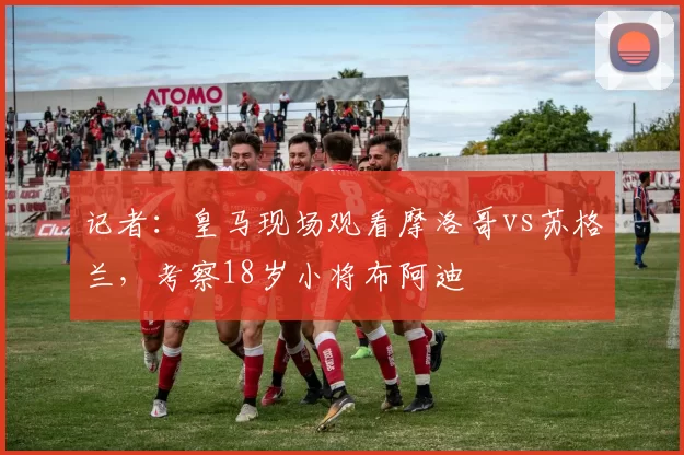 记者：皇马现场观看摩洛哥vs苏格兰，考察18岁小将布阿迪
