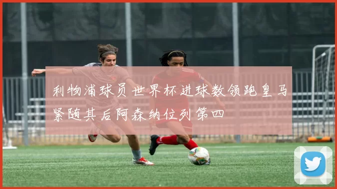 利物浦球员世界杯进球数领跑皇马紧随其后阿森纳位列第四