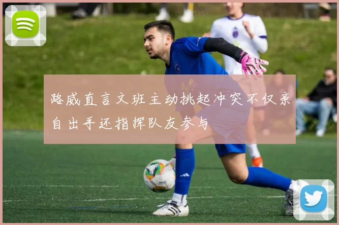 路威直言文班主动挑起冲突不仅亲自出手还指挥队友参与